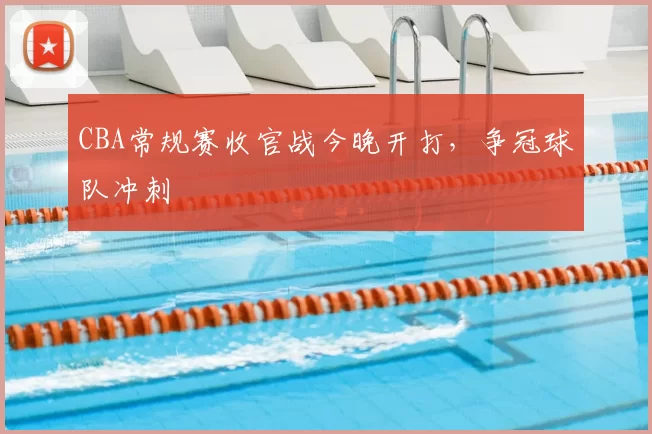 CBA常规赛收官战今晚开打,争冠球队冲刺