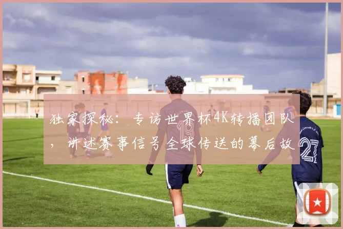 独家探秘:专访世界杯4K转播团队,讲述赛事信号全球传送的幕后故事