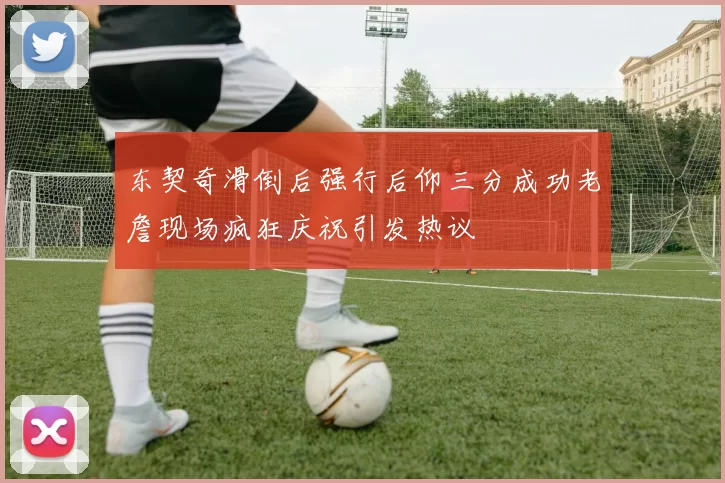 东契奇滑倒后强行后仰三分成功老詹现场疯狂庆祝引发热议