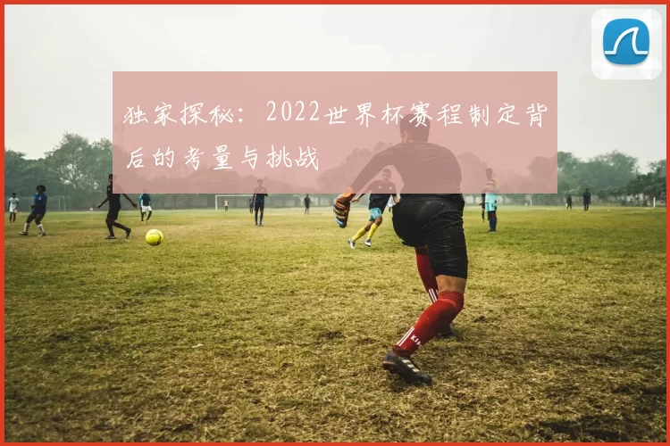 独家探秘:2022世界杯赛程制定背后的考量与挑战