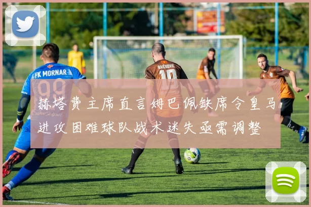 赫塔费主席直言姆巴佩缺席令皇马进攻困难球队战术迷失亟需调整
