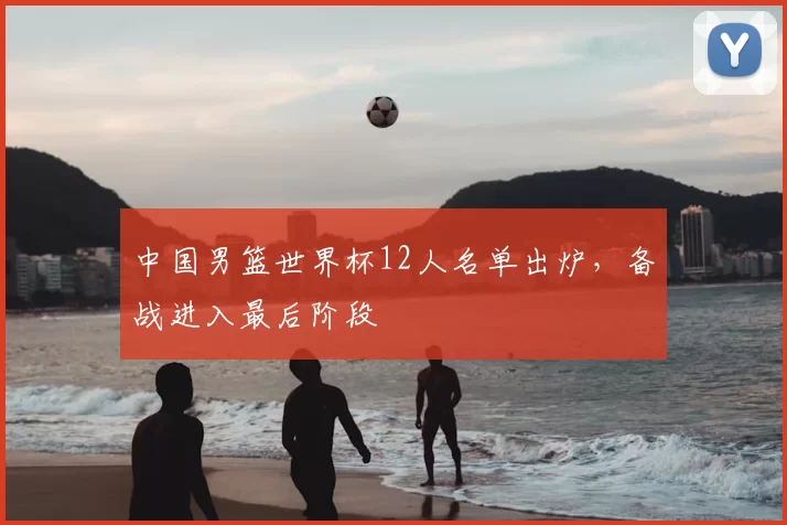 中国男篮世界杯12人名单出炉,备战进入最后阶段