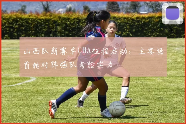 山西队新赛季CBA征程启动，主客场首轮对阵强队考验实力