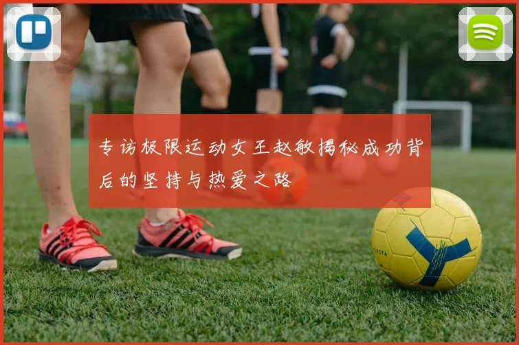 专访极限运动女王赵敏揭秘成功背后的坚持与热爱之路