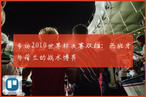 专访2010世界杯决赛双雄：西班牙与荷兰的战术博弈