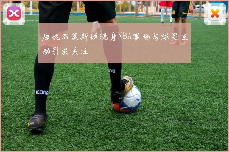 唐妮布莱斯顿现身NBA赛场与球星互动引发关注