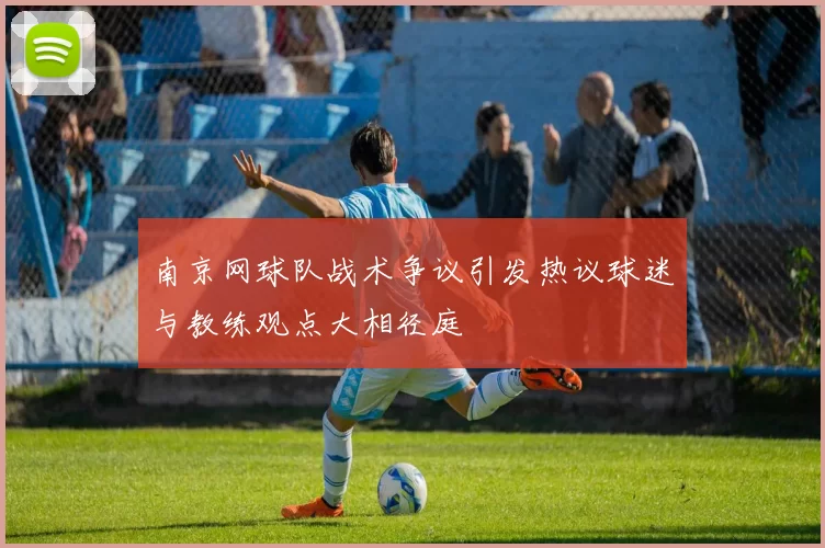 南京网球队战术争议引发热议球迷与教练观点大相径庭