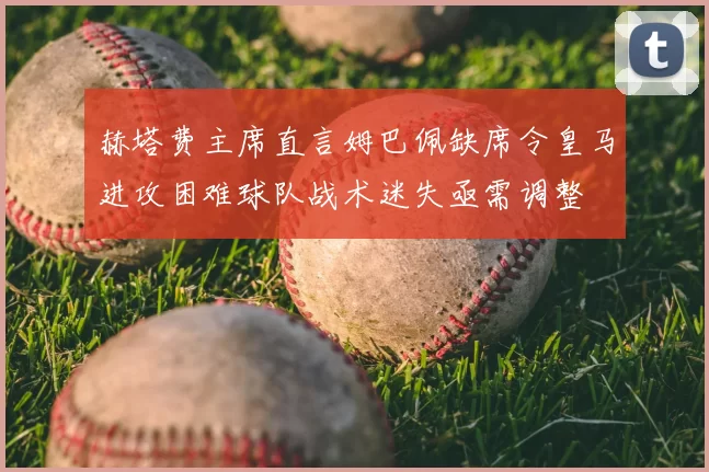 赫塔费主席直言姆巴佩缺席令皇马进攻困难球队战术迷失亟需调整