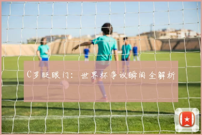 C罗眨眼门：世界杯争议瞬间全解析