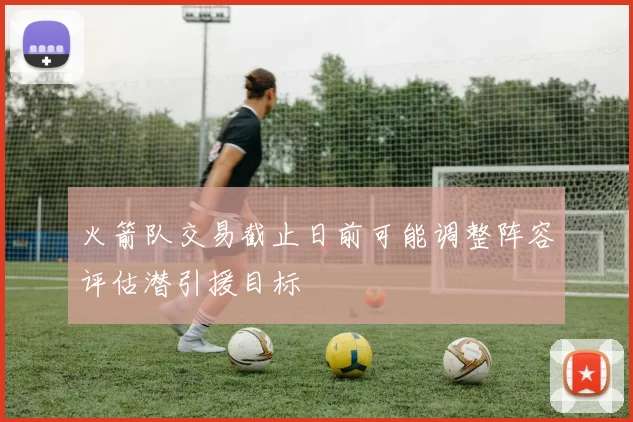 火箭队交易截止日前可能调整阵容评估潜引援目标