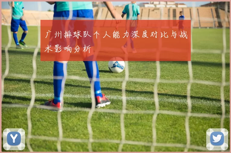 广州排球队个人能力深度对比与战术影响分析