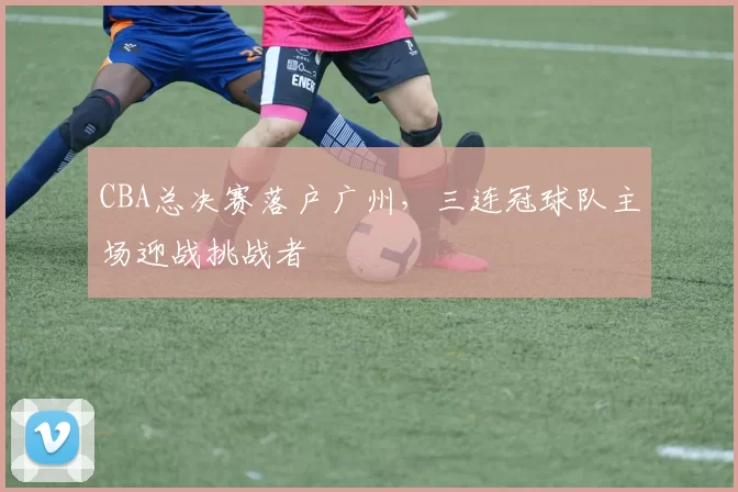 CBA总决赛落户广州,三连冠球队主场迎战挑战者
