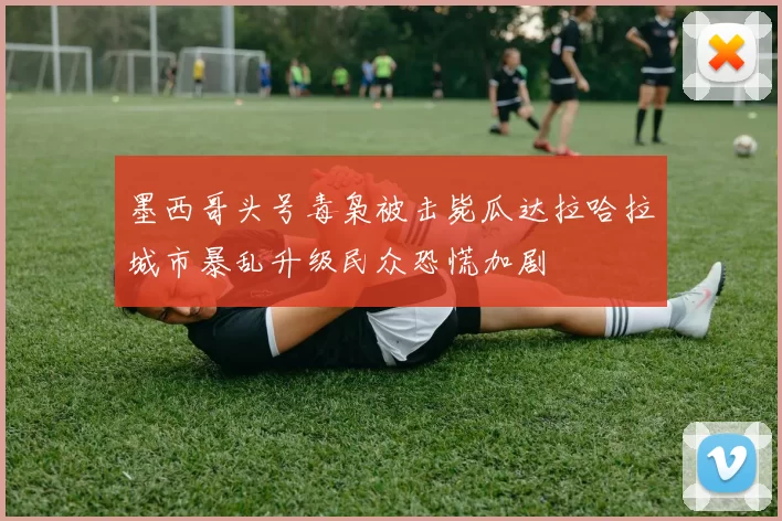 墨西哥头号毒枭被击毙瓜达拉哈拉城市暴乱升级民众恐慌加剧