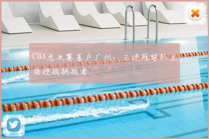 CBA总决赛落户广州,三连冠球队主场迎战挑战者