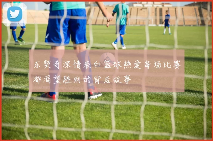 东契奇深情表白篮球热爱每场比赛都渴望胜利的背后故事