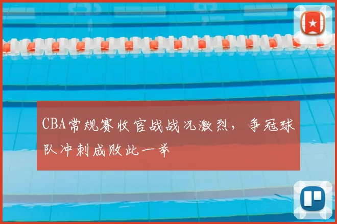 CBA常规赛收官战战况激烈,争冠球队冲刺成败此一举